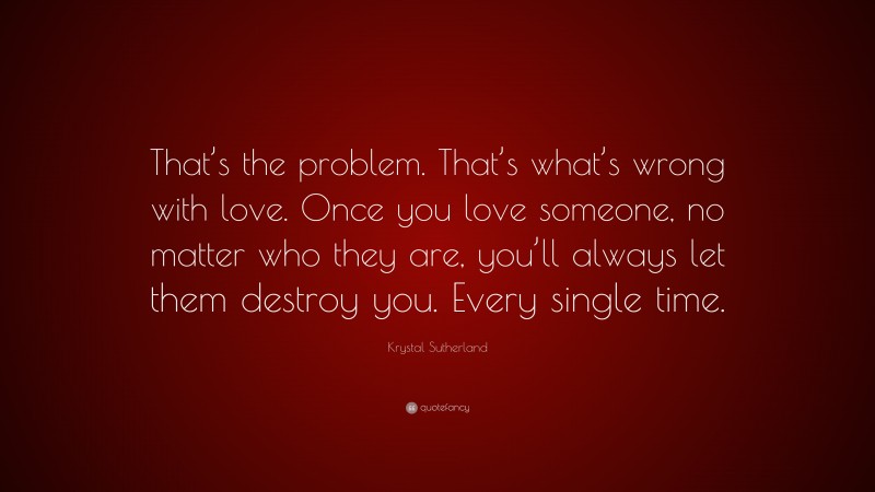 Krystal Sutherland Quote: “That’s the problem. That’s what’s wrong with love. Once you love someone, no matter who they are, you’ll always let them destroy you. Every single time.”