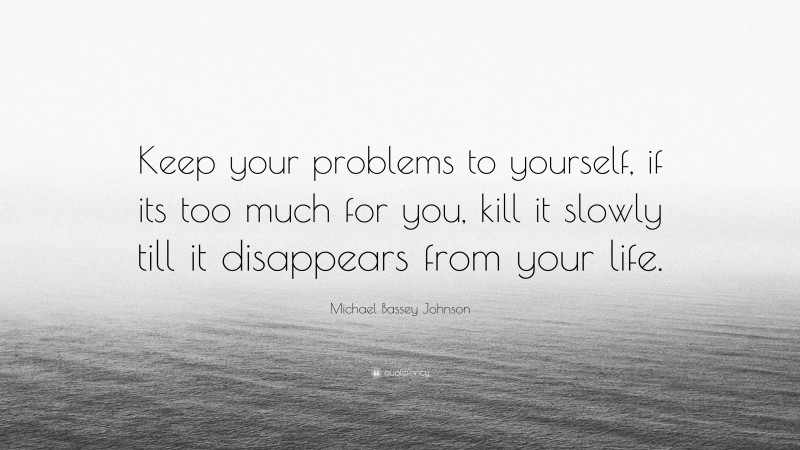 Michael Bassey Johnson Quote: “Keep your problems to yourself, if its too much for you, kill it slowly till it disappears from your life.”