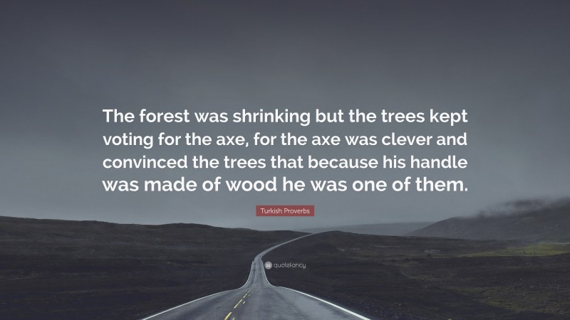 Turkish Proverbs Quote: “The forest was shrinking but the trees kept voting for the axe, for the axe was clever and convinced the trees that because his handle was made of wood he was one of them.”