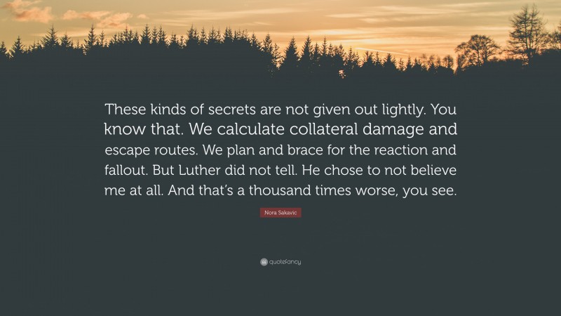 Nora Sakavic Quote: “These kinds of secrets are not given out lightly. You know that. We calculate collateral damage and escape routes. We plan and brace for the reaction and fallout. But Luther did not tell. He chose to not believe me at all. And that’s a thousand times worse, you see.”