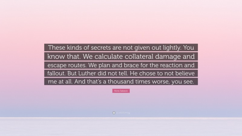 Nora Sakavic Quote: “These kinds of secrets are not given out lightly. You know that. We calculate collateral damage and escape routes. We plan and brace for the reaction and fallout. But Luther did not tell. He chose to not believe me at all. And that’s a thousand times worse, you see.”