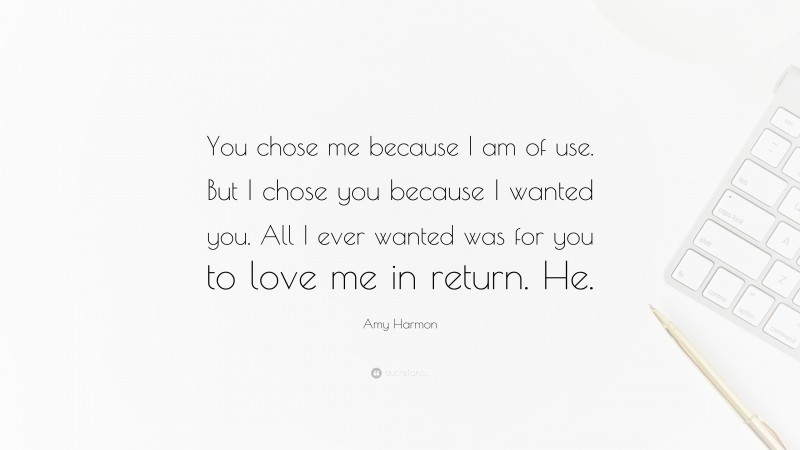 Amy Harmon Quote: “You chose me because I am of use. But I chose you because I wanted you. All I ever wanted was for you to love me in return. He.”