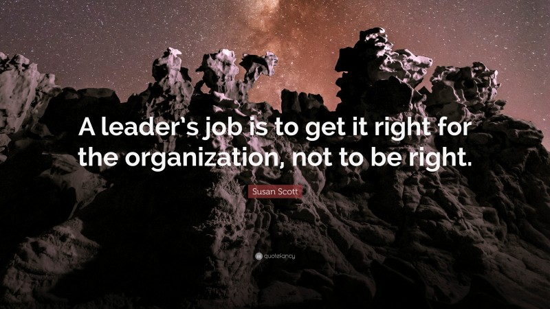 Susan Scott Quote: “A leader’s job is to get it right for the organization, not to be right.”