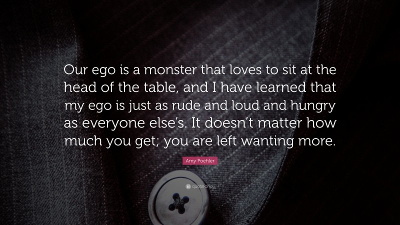 Amy Poehler Quote: “Our ego is a monster that loves to sit at the head of the table, and I have learned that my ego is just as rude and loud and hungry as everyone else’s. It doesn’t matter how much you get; you are left wanting more.”