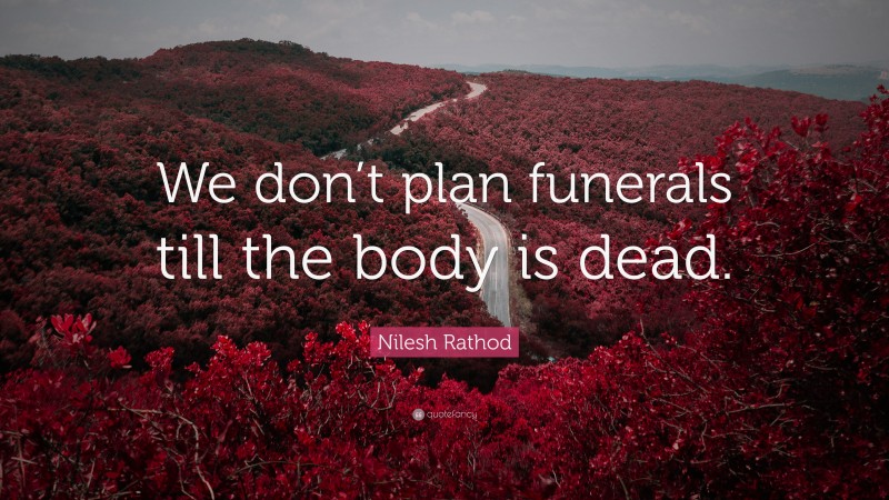 Nilesh Rathod Quote: “We don’t plan funerals till the body is dead.”