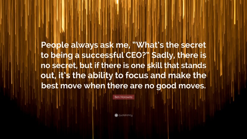 Ben Horowitz Quote: “People always ask me, “What’s the secret to being a successful CEO?” Sadly, there is no secret, but if there is one skill that stands out, it’s the ability to focus and make the best move when there are no good moves.”