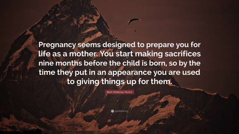 Brett Kiellerop-Morris Quote: “Pregnancy seems designed to prepare you for life as a mother. You start making sacrifices nine months before the child is born, so by the time they put in an appearance you are used to giving things up for them.”