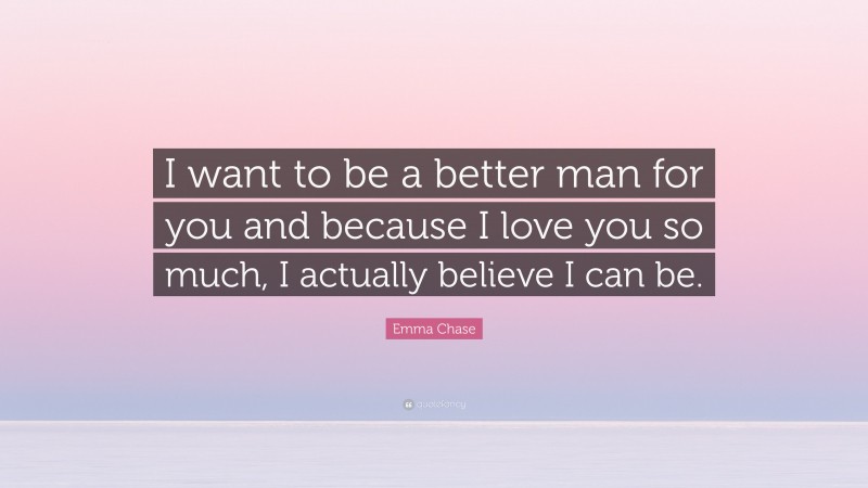 Emma Chase Quote: “I want to be a better man for you and because I love you so much, I actually believe I can be.”