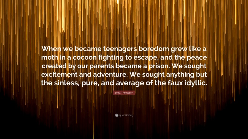 Scott Thompson Quote: “When we became teenagers boredom grew like a moth in a cocoon fighting to escape, and the peace created by our parents became a prison. We sought excitement and adventure. We sought anything but the sinless, pure, and average of the faux idyllic.”