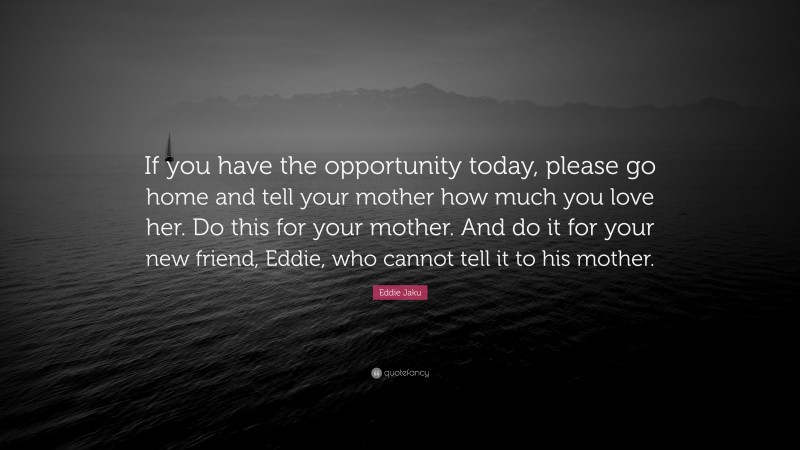 Eddie Jaku Quote: “If you have the opportunity today, please go home and tell your mother how much you love her. Do this for your mother. And do it for your new friend, Eddie, who cannot tell it to his mother.”