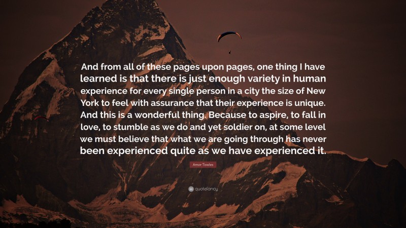 Amor Towles Quote: “And from all of these pages upon pages, one thing I have learned is that there is just enough variety in human experience for every single person in a city the size of New York to feel with assurance that their experience is unique. And this is a wonderful thing. Because to aspire, to fall in love, to stumble as we do and yet soldier on, at some level we must believe that what we are going through has never been experienced quite as we have experienced it.”