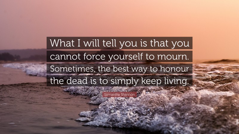 Samantha Shannon Quote: “What I will tell you is that you cannot force yourself to mourn. Sometimes, the best way to honour the dead is to simply keep living.”