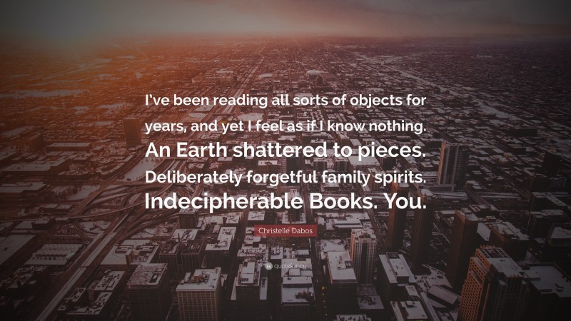 Christelle Dabos Quote: “I’ve been reading all sorts of objects for years, and yet I feel as if I know nothing. An Earth shattered to pieces. Deliberately forgetful family spirits. Indecipherable Books. You.”