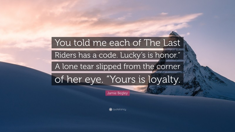 Jamie Begley Quote: “You told me each of The Last Riders has a code. Lucky’s is honor.” A lone tear slipped from the corner of her eye. “Yours is loyalty.”
