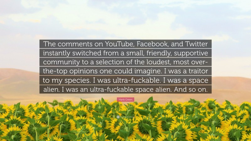 Hank Green Quote: “The comments on YouTube, Facebook, and Twitter instantly switched from a small, friendly, supportive community to a selection of the loudest, most over-the-top opinions one could imagine. I was a traitor to my species. I was ultra-fuckable. I was a space alien. I was an ultra-fuckable space alien. And so on.”