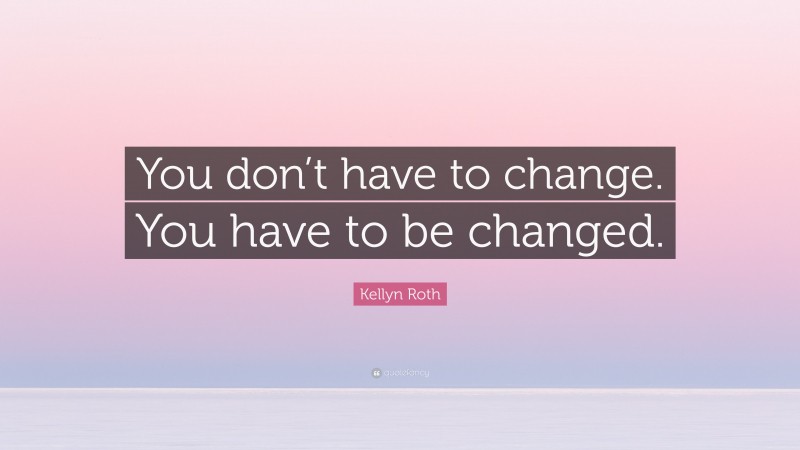 Kellyn Roth Quote: “You don’t have to change. You have to be changed.”