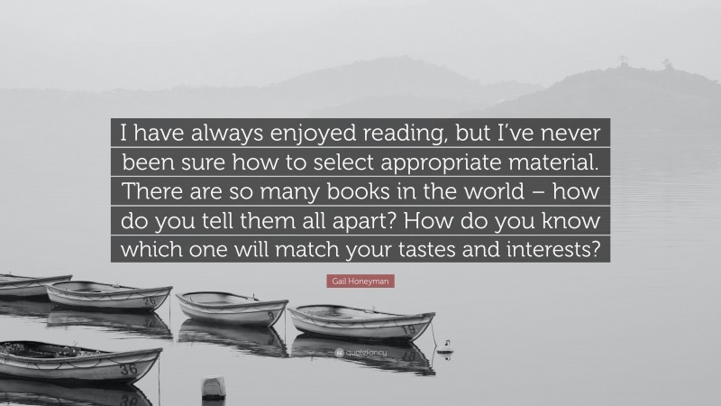 Gail Honeyman Quote: “I have always enjoyed reading, but I’ve never been sure how to select appropriate material. There are so many books in the world – how do you tell them all apart? How do you know which one will match your tastes and interests?”
