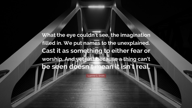 Luanne G. Smith Quote: “What the eye couldn’t see, the imagination filled in. We put names to the unexplained. Cast it as something to either fear or worship. And yet just because a thing can’t be seen doesn’t mean it isn’t real.”