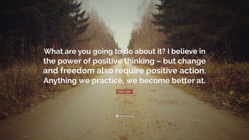 Edith Eger Quote: “What are you going to do about it? I believe in the power of positive thinking – but change and freedom also require positive action. Anything we practice, we become better at.”