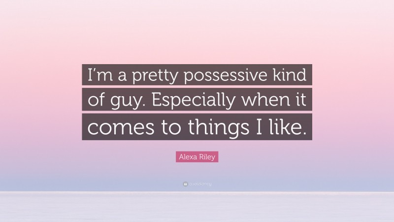 Alexa Riley Quote: “I’m a pretty possessive kind of guy. Especially when it comes to things I like.”