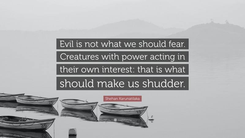 Shehan Karunatilaka Quote: “Evil is not what we should fear. Creatures with power acting in their own interest: that is what should make us shudder.”