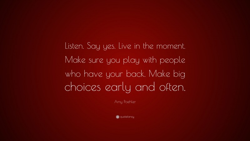 Amy Poehler Quote: “Listen. Say yes. Live in the moment. Make sure you play with people who have your back. Make big choices early and often.”