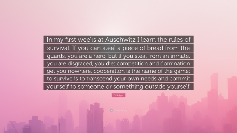 Edith Eger Quote: “In my first weeks at Auschwitz I learn the rules of survival. If you can steal a piece of bread from the guards, you are a hero, but if you steal from an inmate, you are disgraced, you die; competition and domination get you nowhere, cooperation is the name of the game; to survive is to transcend your own needs and commit yourself to someone or something outside yourself.”