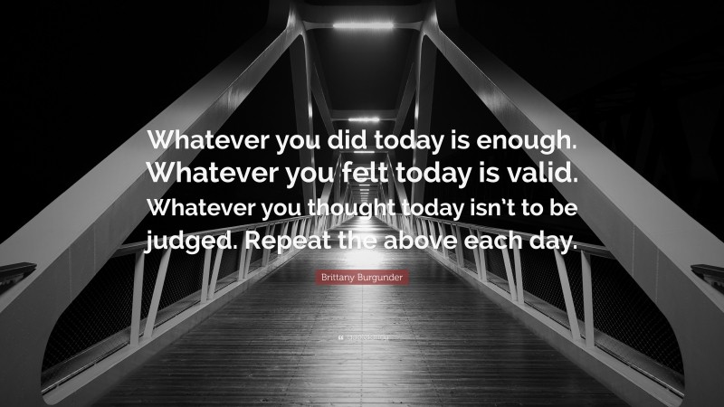 Brittany Burgunder Quote: “Whatever you did today is enough. Whatever you felt today is valid. Whatever you thought today isn’t to be judged. Repeat the above each day.”