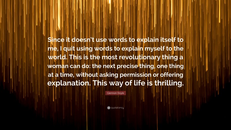 Glennon Doyle Quote: “Since it doesn’t use words to explain itself to me, I quit using words to explain myself to the world. This is the most revolutionary thing a woman can do: the next precise thing, one thing at a time, without asking permission or offering explanation. This way of life is thrilling.”