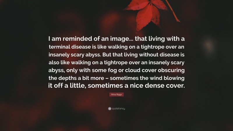 Nina Riggs Quote: “I am reminded of an image... that living with a terminal disease is like walking on a tightrope over an insanely scary abyss. But that living without disease is also like walking on a tightrope over an insanely scary abyss, only with some fog or cloud cover obscuring the depths a bit more – sometimes the wind blowing it off a little, sometimes a nice dense cover.”