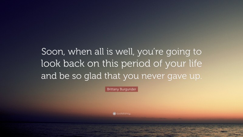 Brittany Burgunder Quote: “Soon, when all is well, you’re going to look back on this period of your life and be so glad that you never gave up.”