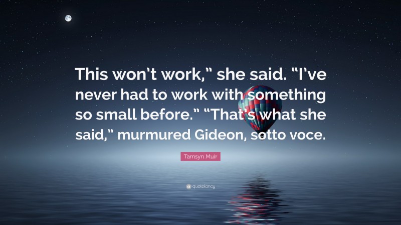Tamsyn Muir Quote: “This won’t work,” she said. “I’ve never had to work with something so small before.” “That’s what she said,” murmured Gideon, sotto voce.”