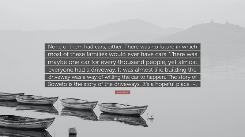 Trevor Noah Quote: “None of them had cars, either. There was no future in which most of these families would ever have cars. There was maybe one car for every thousand people, yet almost everyone had a driveway. It was almost like building the driveway was a way of willing the car to happen. The story of Soweto is the story of the driveways. It’s a hopeful place. –.”