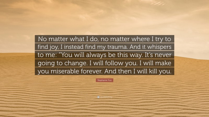 Stephanie Foo Quote: “No matter what I do, no matter where I try to find joy, I instead find my trauma. And it whispers to me: “You will always be this way. It’s never going to change. I will follow you. I will make you miserable forever. And then I will kill you.”