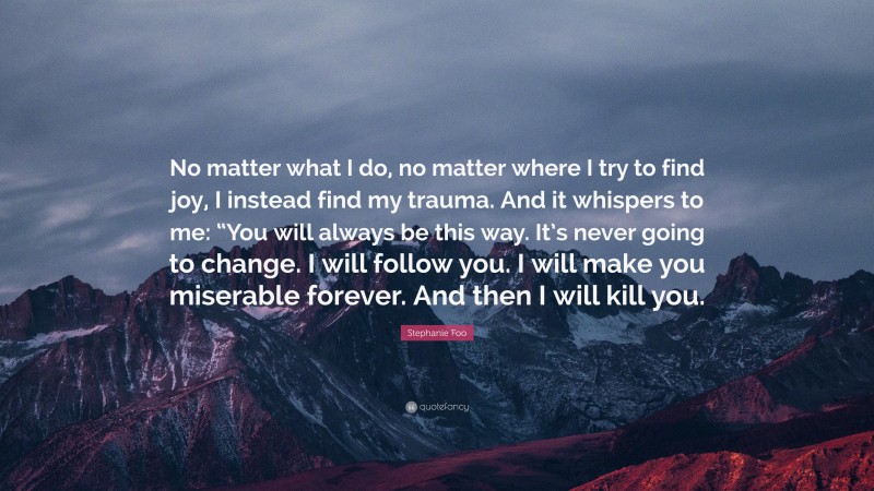 Stephanie Foo Quote: “No matter what I do, no matter where I try to find joy, I instead find my trauma. And it whispers to me: “You will always be this way. It’s never going to change. I will follow you. I will make you miserable forever. And then I will kill you.”