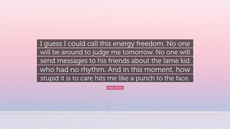 Adam Silvera Quote: “I guess I could call this energy freedom. No one will be around to judge me tomorrow. No one will send messages to his friends about the lame kid who had no rhythm. And in this moment, how stupid it is to care hits me like a punch to the face.”
