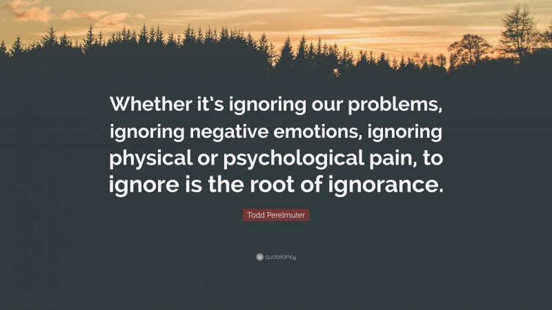 Todd Perelmuter Quote: “Whether it’s ignoring our problems, ignoring negative emotions, ignoring physical or psychological pain, to ignore is the root of ignorance.”