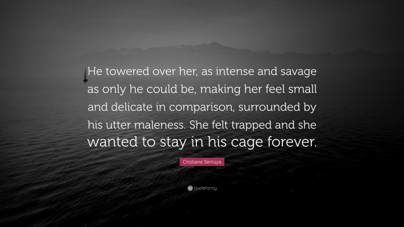 Cristiane Serruya Quote: “He towered over her, as intense and savage as only he could be, making her feel small and delicate in comparison, surrounded by his utter maleness. She felt trapped and she wanted to stay in his cage forever.”