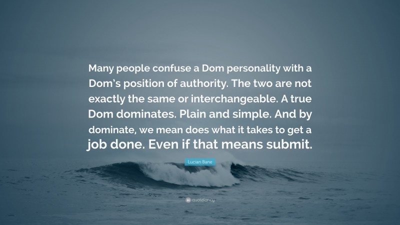 Lucian Bane Quote: “Many people confuse a Dom personality with a Dom’s position of authority. The two are not exactly the same or interchangeable. A true Dom dominates. Plain and simple. And by dominate, we mean does what it takes to get a job done. Even if that means submit.”