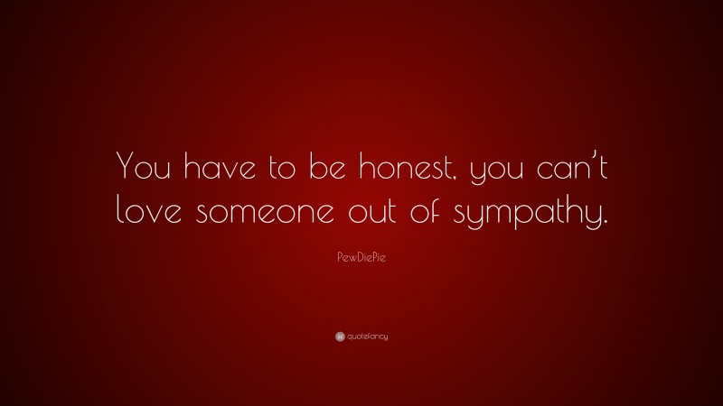 PewDiePie Quote: “You have to be honest, you can’t love someone out of sympathy.”