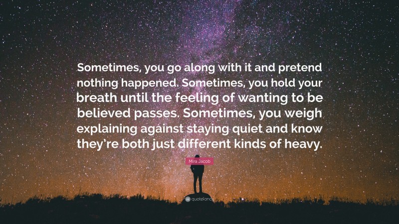 Mira Jacob Quote: “Sometimes, you go along with it and pretend nothing happened. Sometimes, you hold your breath until the feeling of wanting to be believed passes. Sometimes, you weigh explaining against staying quiet and know they’re both just different kinds of heavy.”