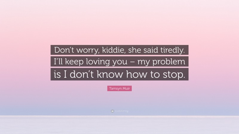 Tamsyn Muir Quote: “Don’t worry, kiddie, she said tiredly. I’ll keep loving you – my problem is I don’t know how to stop.”