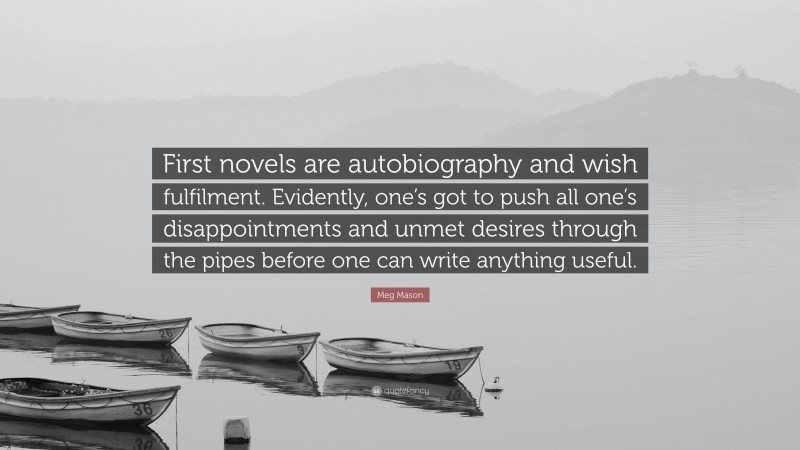 Meg Mason Quote: “First novels are autobiography and wish fulfilment. Evidently, one’s got to push all one’s disappointments and unmet desires through the pipes before one can write anything useful.”