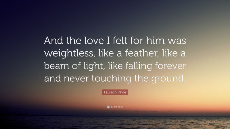 Laurelin Paige Quote: “And the love I felt for him was weightless, like a feather, like a beam of light, like falling forever and never touching the ground.”