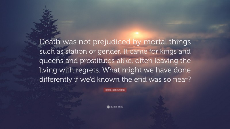 Kerri Maniscalco Quote: “Death was not prejudiced by mortal things such as station or gender. It came for kings and queens and prostitutes alike, often leaving the living with regrets. What might we have done differently if we’d known the end was so near?”