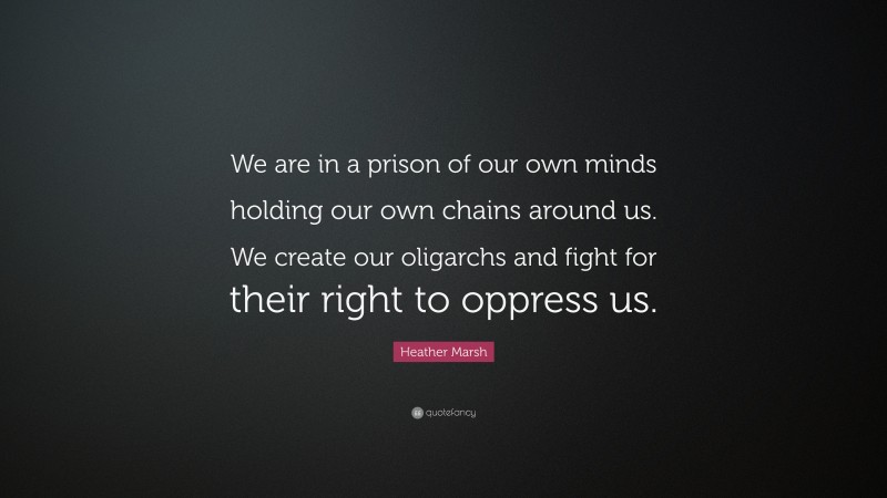 Heather Marsh Quote: “We are in a prison of our own minds holding our own chains around us. We create our oligarchs and fight for their right to oppress us.”