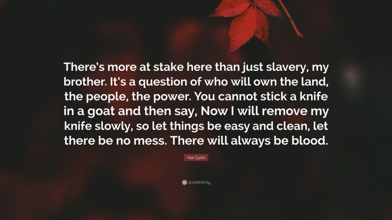 Yaa Gyasi Quote: “There’s more at stake here than just slavery, my brother. It’s a question of who will own the land, the people, the power. You cannot stick a knife in a goat and then say, Now I will remove my knife slowly, so let things be easy and clean, let there be no mess. There will always be blood.”