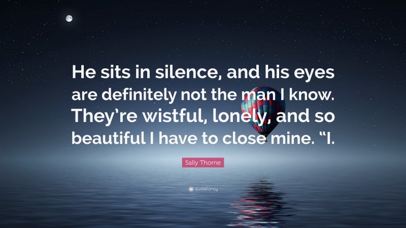 Sally Thorne Quote: “He sits in silence, and his eyes are definitely not the man I know. They’re wistful, lonely, and so beautiful I have to close mine. “I.”
