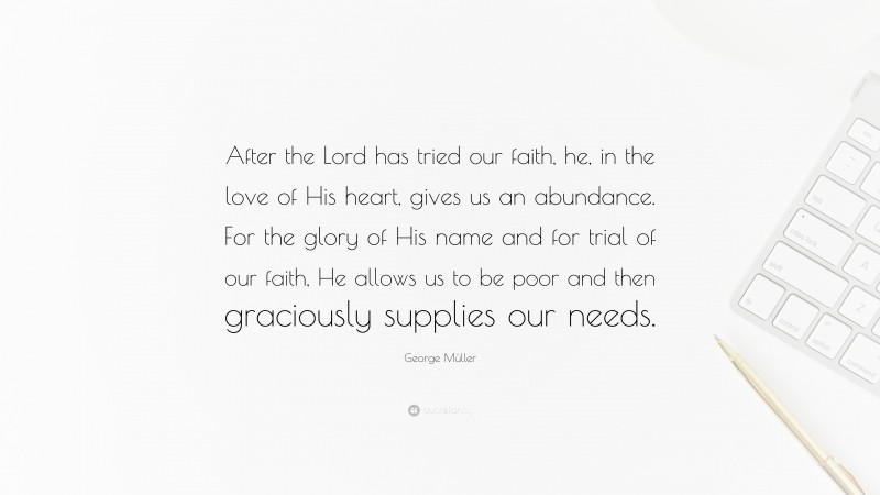 George Müller Quote: “After the Lord has tried our faith, he, in the love of His heart, gives us an abundance. For the glory of His name and for trial of our faith, He allows us to be poor and then graciously supplies our needs.”