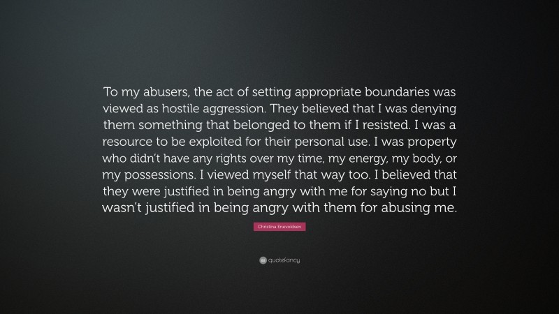 Christina Enevoldsen Quote: “To my abusers, the act of setting appropriate boundaries was viewed as hostile aggression. They believed that I was denying them something that belonged to them if I resisted. I was a resource to be exploited for their personal use. I was property who didn’t have any rights over my time, my energy, my body, or my possessions. I viewed myself that way too. I believed that they were justified in being angry with me for saying no but I wasn’t justified in being angry with them for abusing me.”